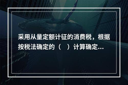 采用从量定额计征的消费税，根据按税法确定的（　）计算确定。