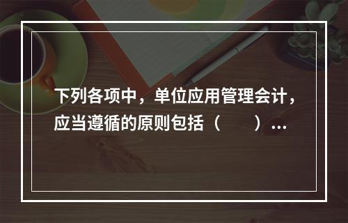 下列各项中，单位应用管理会计，应当遵循的原则包括（　　）。