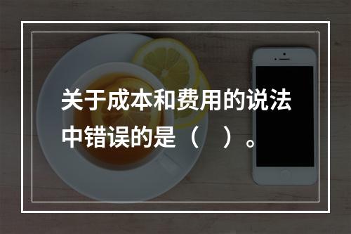 关于成本和费用的说法中错误的是（　）。