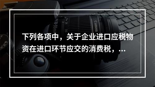 下列各项中，关于企业进口应税物资在进口环节应交的消费税，可能