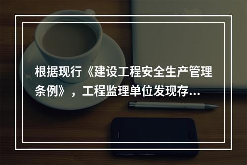 根据现行《建设工程安全生产管理条例》，工程监理单位发现存在安