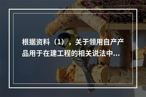 根据资料（1），关于领用自产产品用于在建工程的相关说法中，正