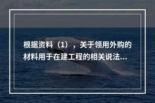 根据资料（1），关于领用外购的材料用于在建工程的相关说法中，