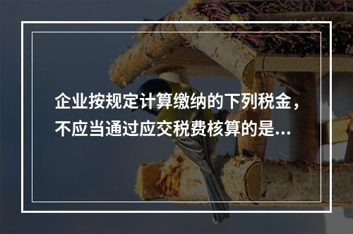 企业按规定计算缴纳的下列税金，不应当通过应交税费核算的是（　