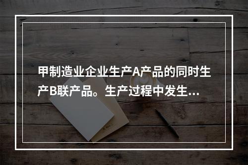 甲制造业企业生产A产品的同时生产B联产品。生产过程中发生联合