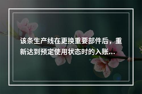 该条生产线在更换重要部件后，重新达到预定使用状态时的入账价值