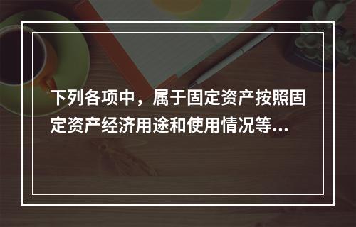 下列各项中，属于固定资产按照固定资产经济用途和使用情况等综合