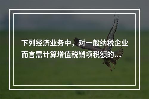 下列经济业务中，对一般纳税企业而言需计算增值税销项税额的有（