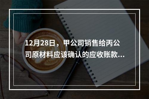 12月28日，甲公司销售给丙公司原材料应该确认的应收账款为（