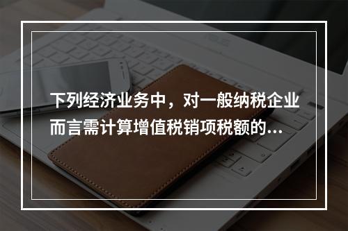 下列经济业务中，对一般纳税企业而言需计算增值税销项税额的有（