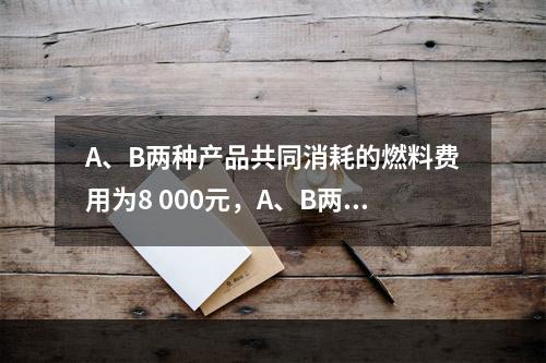 A、B两种产品共同消耗的燃料费用为8 000元，A、B两种产