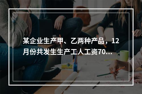 某企业生产甲、乙两种产品，12月份共发生生产工人工资70 0