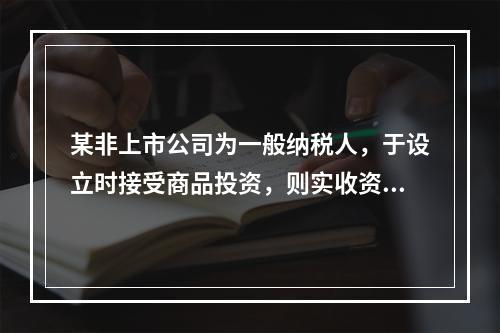 某非上市公司为一般纳税人，于设立时接受商品投资，则实收资本的