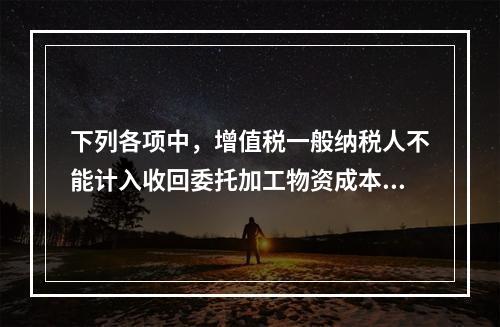 下列各项中，增值税一般纳税人不能计入收回委托加工物资成本的有