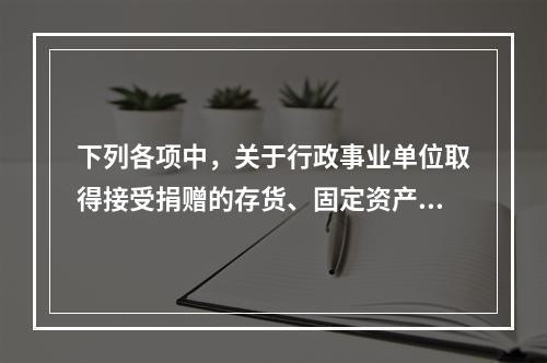 下列各项中，关于行政事业单位取得接受捐赠的存货、固定资产、无