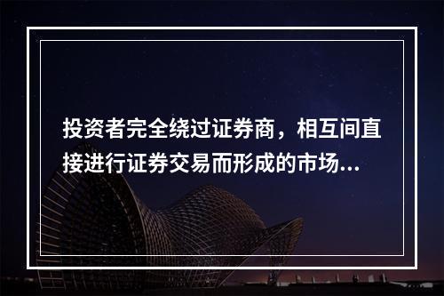 投资者完全绕过证券商，相互间直接进行证券交易而形成的市场，称