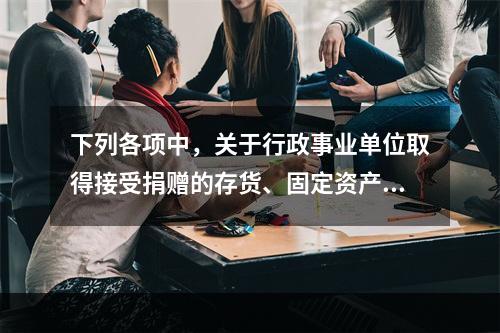 下列各项中，关于行政事业单位取得接受捐赠的存货、固定资产、无