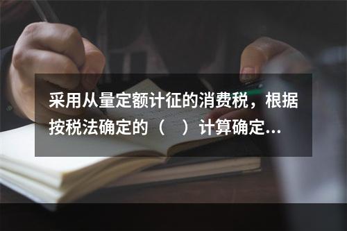 采用从量定额计征的消费税，根据按税法确定的（　）计算确定。