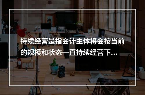 持续经营是指会计主体将会按当前的规模和状态一直持续经营下去，