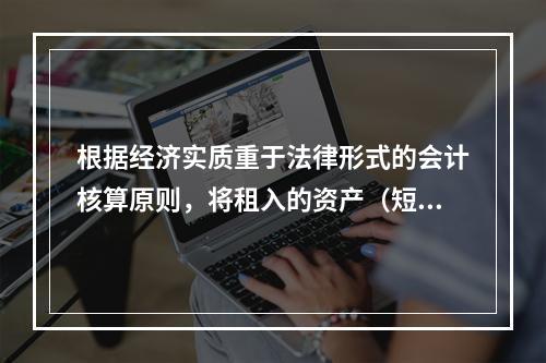 根据经济实质重于法律形式的会计核算原则，将租入的资产（短期租