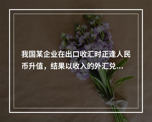 我国某企业在出口收汇时正逢人民币升值，结果以收入的外汇兑换到