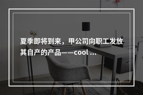 夏季即将到来，甲公司向职工发放其自产的产品——cool 牌空