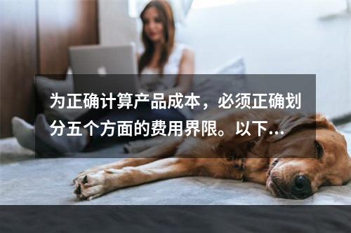 为正确计算产品成本，必须正确划分五个方面的费用界限。以下各项