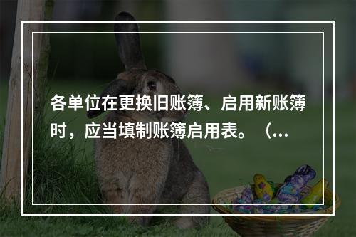 各单位在更换旧账簿、启用新账簿时，应当填制账簿启用表。（ ）