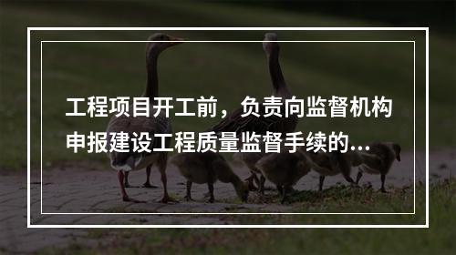 工程项目开工前，负责向监督机构申报建设工程质量监督手续的单位