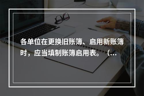 各单位在更换旧账簿、启用新账簿时，应当填制账簿启用表。（ ）