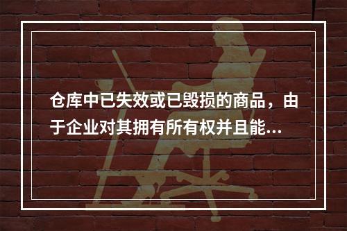 仓库中已失效或已毁损的商品，由于企业对其拥有所有权并且能够实