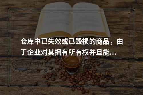 仓库中已失效或已毁损的商品，由于企业对其拥有所有权并且能够实