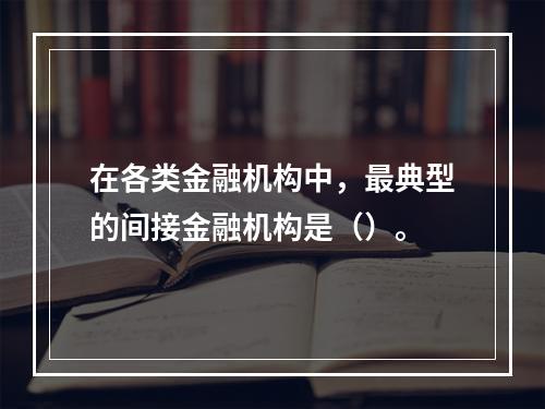 在各类金融机构中，最典型的间接金融机构是（）。