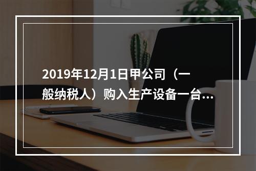 2019年12月1日甲公司（一般纳税人）购入生产设备一台，支