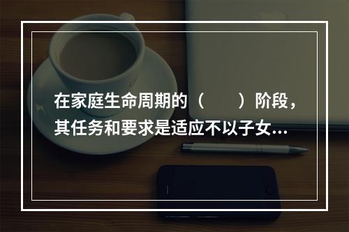 在家庭生命周期的（　　）阶段，其任务和要求是适应不以子女为中