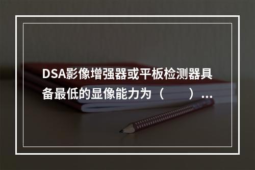 DSA影像增强器或平板检测器具备最低的显像能力为（　　）。