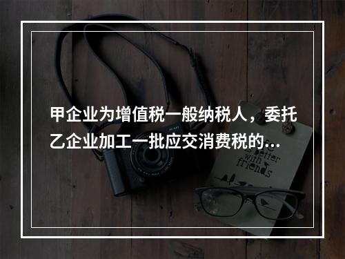 甲企业为增值税一般纳税人，委托乙企业加工一批应交消费税的W材