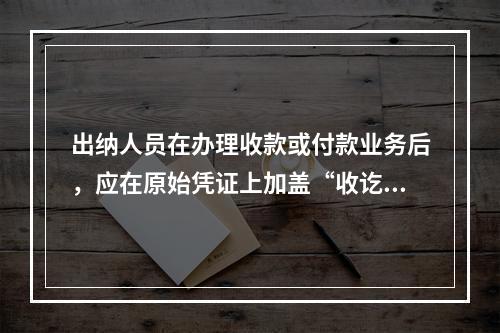 出纳人员在办理收款或付款业务后，应在原始凭证上加盖“收讫”或