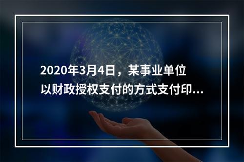 2020年3月4日，某事业单位以财政授权支付的方式支付印刷费