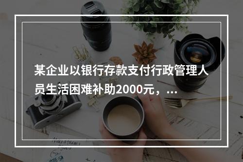 某企业以银行存款支付行政管理人员生活困难补助2000元，下列