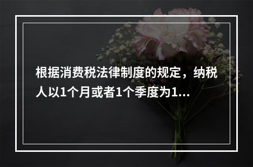 根据消费税法律制度的规定，纳税人以1个月或者1个季度为1个纳