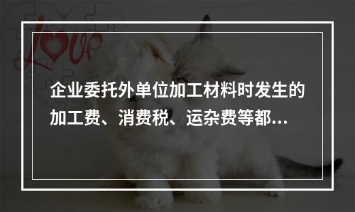 企业委托外单位加工材料时发生的加工费、消费税、运杂费等都应该