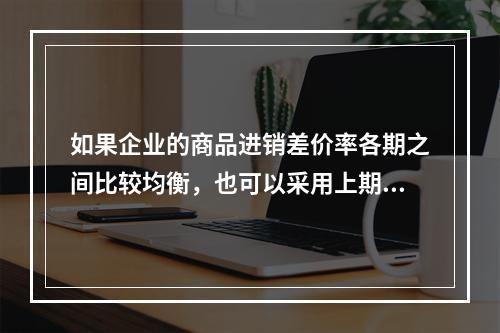 如果企业的商品进销差价率各期之间比较均衡，也可以采用上期商品