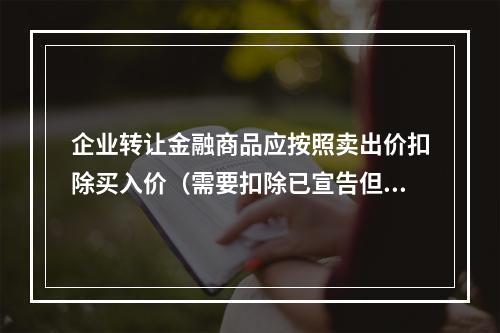 企业转让金融商品应按照卖出价扣除买入价（需要扣除已宣告但尚未