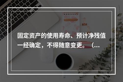 固定资产的使用寿命、预计净残值一经确定，不得随意变更。（　　