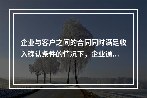 企业与客户之间的合同同时满足收入确认条件的情况下，企业通常应