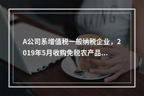 A公司系增值税一般纳税企业，2019年5月收购免税农产品一批