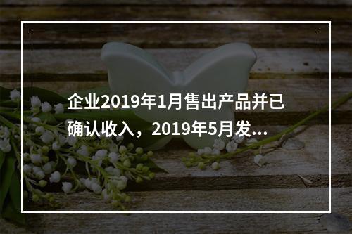 企业2019年1月售出产品并已确认收入，2019年5月发生销