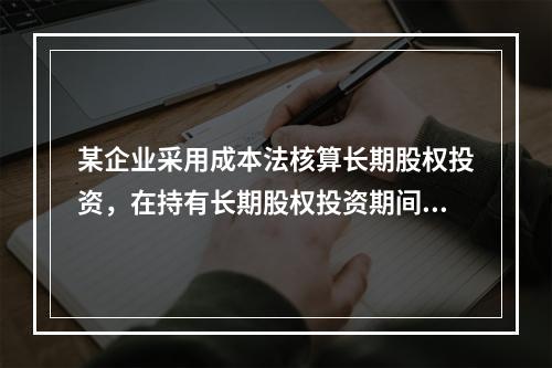 某企业采用成本法核算长期股权投资，在持有长期股权投资期间，被