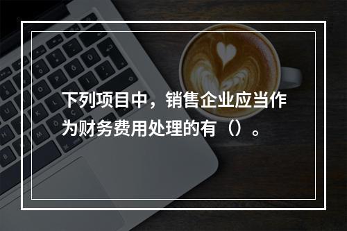 下列项目中，销售企业应当作为财务费用处理的有（）。